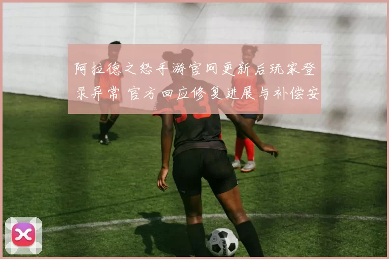 阿拉德之怒手游官网更新后玩家登录异常 官方回应修复进展与补偿安排