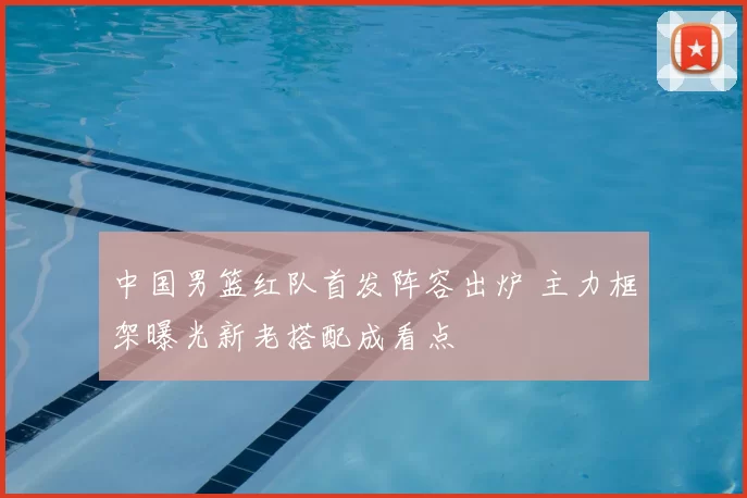 中国男篮红队首发阵容出炉 主力框架曝光新老搭配成看点