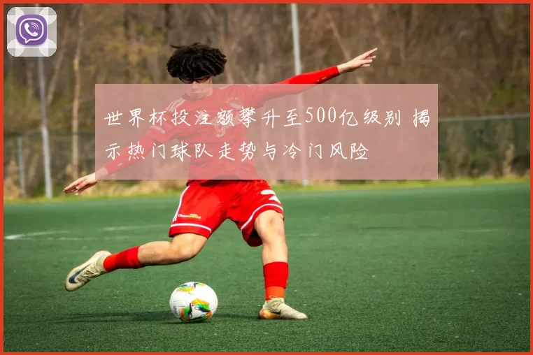 世界杯投注额攀升至500亿级别 揭示热门球队走势与冷门风险