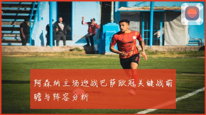 阿森纳主场迎战巴萨欧冠关键战前瞻与阵容分析