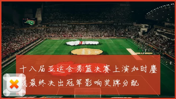 十八届亚运会男篮决赛上演加时鏖战最终决出冠军影响奖牌分配