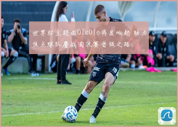 世界杯主题曲OleOle再度响起 助力焦点球队鏖战淘汰赛晋级之路