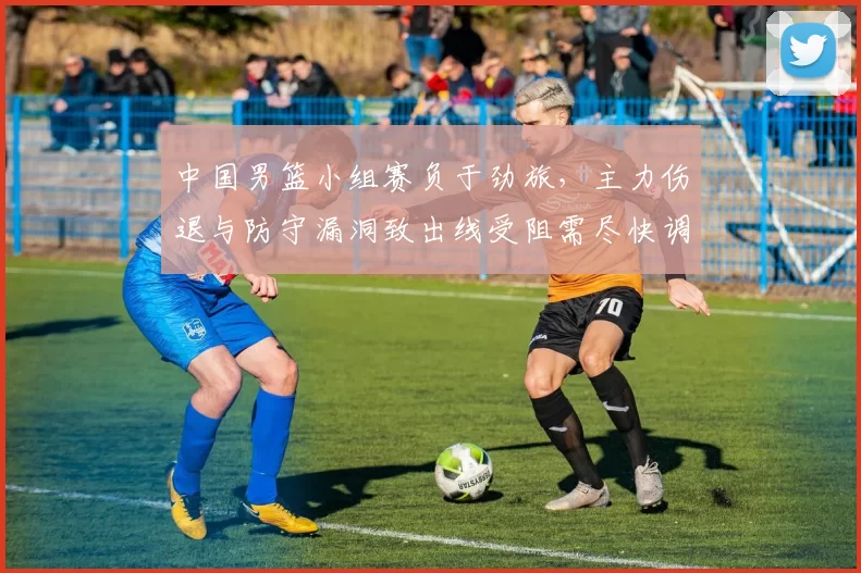 中国男篮小组赛负于劲旅，主力伤退与防守漏洞致出线受阻需尽快调整