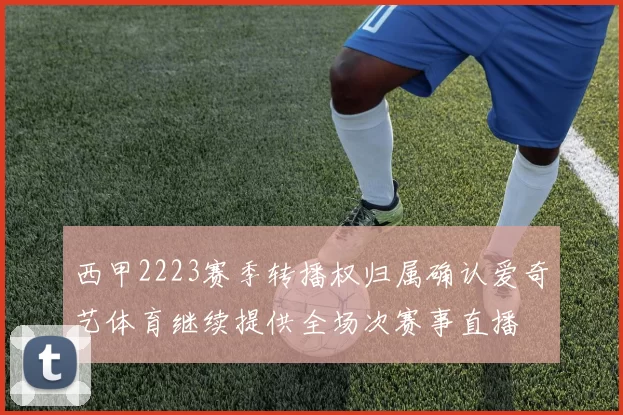 西甲2223赛季转播权归属确认爱奇艺体育继续提供全场次赛事直播
