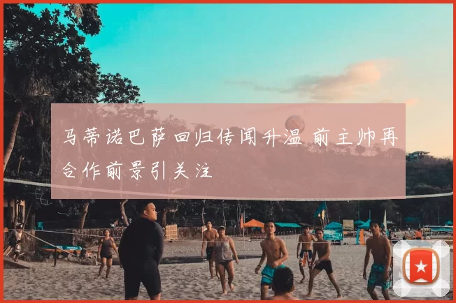 马蒂诺巴萨回归传闻升温 前主帅再合作前景引关注