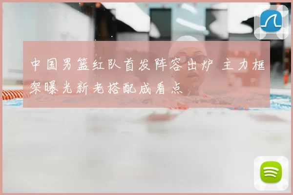 中国男篮红队首发阵容出炉 主力框架曝光新老搭配成看点