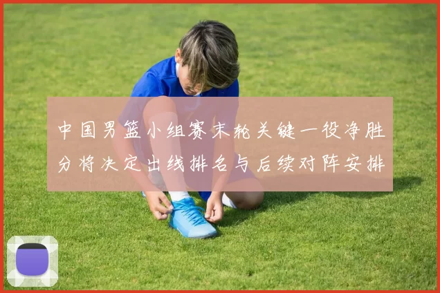 中国男篮小组赛末轮关键一役净胜分将决定出线排名与后续对阵安排