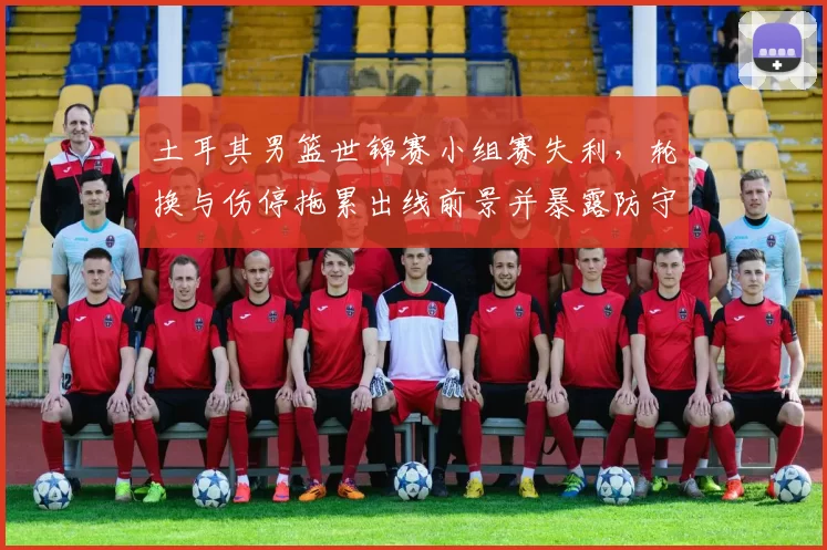 土耳其男篮世锦赛小组赛失利，轮换与伤停拖累出线前景并暴露防守问题