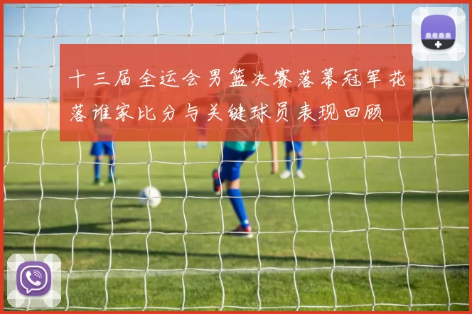 十三届全运会男篮决赛落幕冠军花落谁家比分与关键球员表现回顾