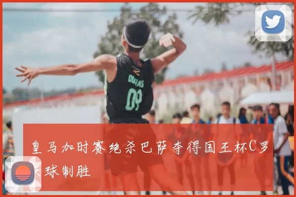 皇马加时赛绝杀巴萨夺得国王杯C罗头球制胜