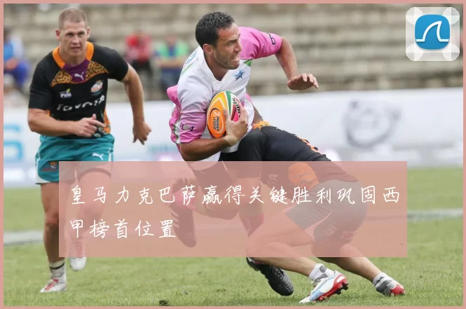 皇马力克巴萨赢得关键胜利巩固西甲榜首位置