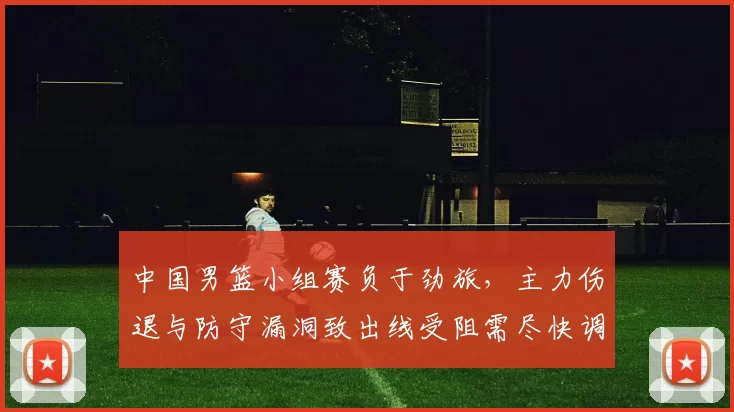 中国男篮小组赛负于劲旅，主力伤退与防守漏洞致出线受阻需尽快调整