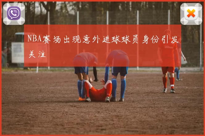 NBA赛场出现意外进球球员身份引发关注