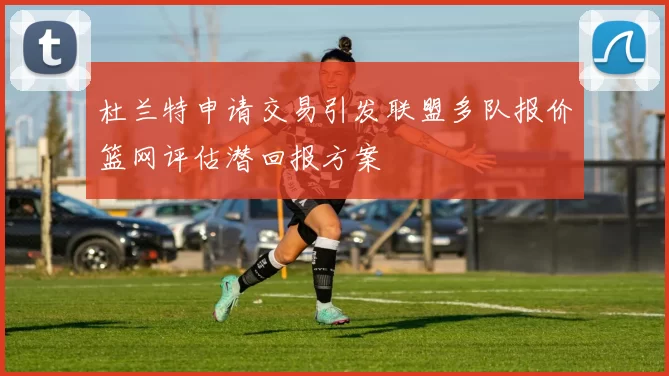 杜兰特申请交易引发联盟多队报价篮网评估潜回报方案