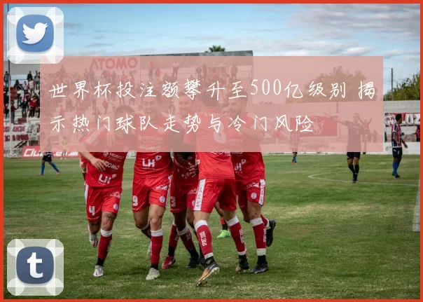 世界杯投注额攀升至500亿级别 揭示热门球队走势与冷门风险