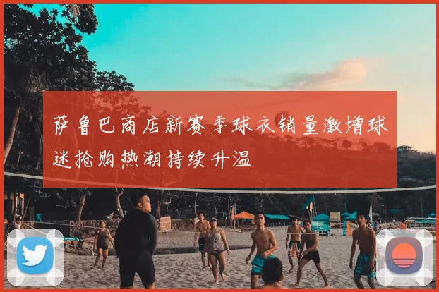 萨鲁巴商店新赛季球衣销量激增球迷抢购热潮持续升温