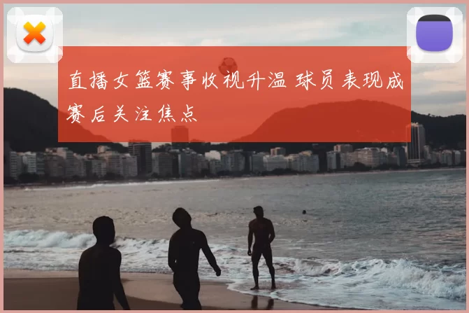 直播女篮赛事收视升温 球员表现成赛后关注焦点
