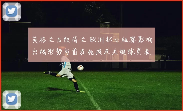 英格兰击败荷兰 欧洲杯小组赛影响出线形势与首发轮换及关键球员表现