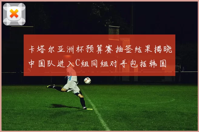 卡塔尔亚洲杯预算赛抽签结果揭晓中国队进入C组同组对手包括韩国