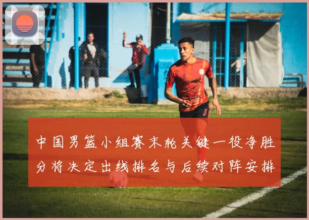 中国男篮小组赛末轮关键一役净胜分将决定出线排名与后续对阵安排