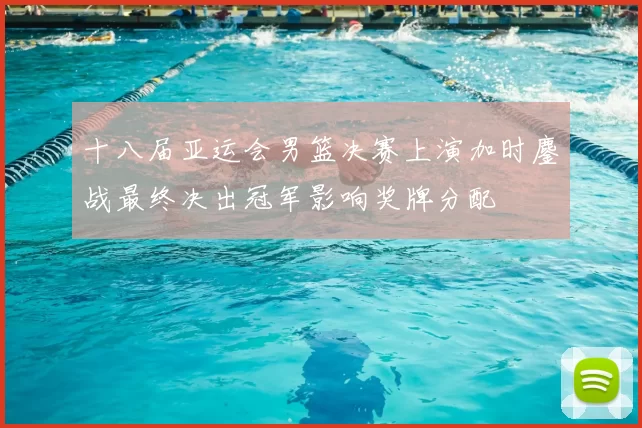 十八届亚运会男篮决赛上演加时鏖战最终决出冠军影响奖牌分配