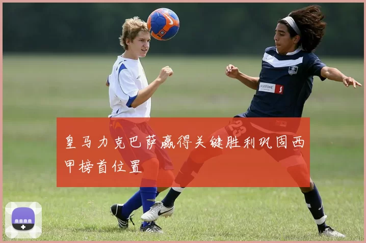 皇马力克巴萨赢得关键胜利巩固西甲榜首位置