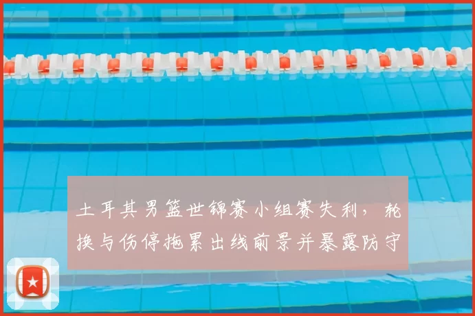 土耳其男篮世锦赛小组赛失利，轮换与伤停拖累出线前景并暴露防守问题