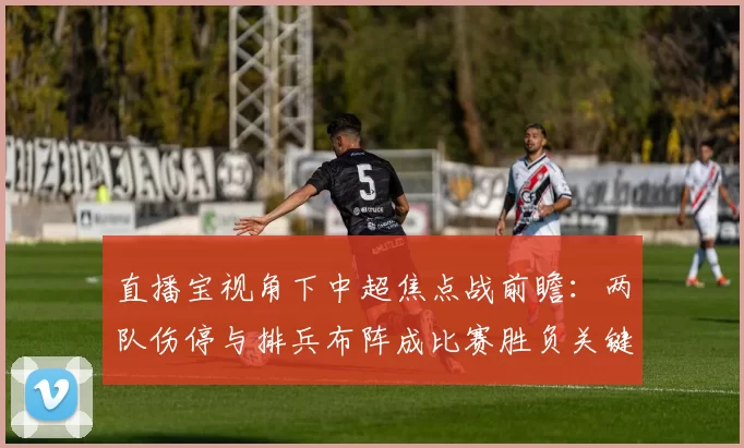 直播宝视角下中超焦点战前瞻：两队伤停与排兵布阵成比赛胜负关键