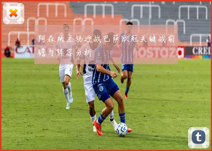 阿森纳主场迎战巴萨欧冠关键战前瞻与阵容分析