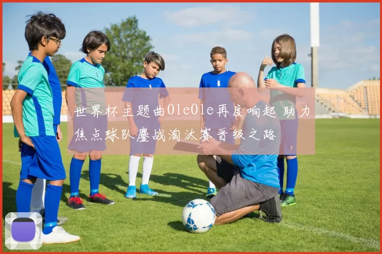 世界杯主题曲OleOle再度响起 助力焦点球队鏖战淘汰赛晋级之路