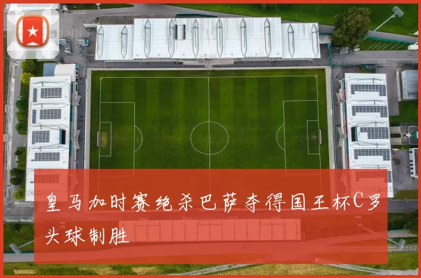 皇马加时赛绝杀巴萨夺得国王杯C罗头球制胜