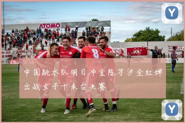 中国跳水队明日冲金陈芋汐全红婵出战女子十米台决赛