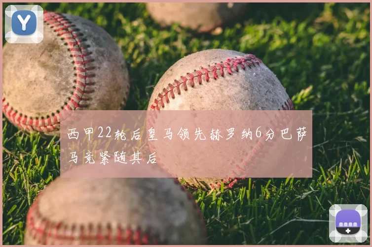 西甲22轮后皇马领先赫罗纳6分巴萨马竞紧随其后