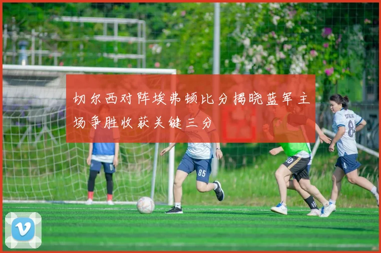 切尔西对阵埃弗顿比分揭晓蓝军主场争胜收获关键三分