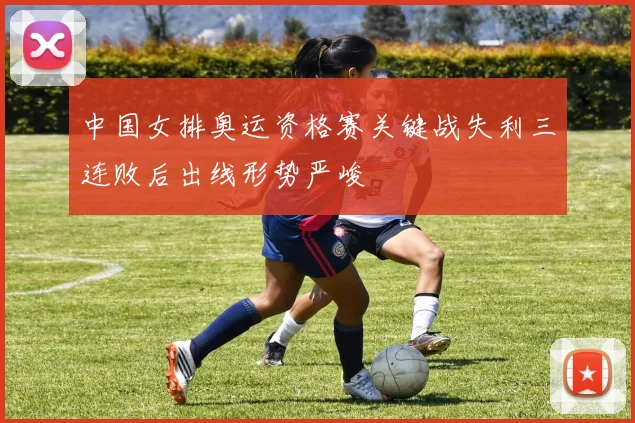中国女排奥运资格赛关键战失利三连败后出线形势严峻