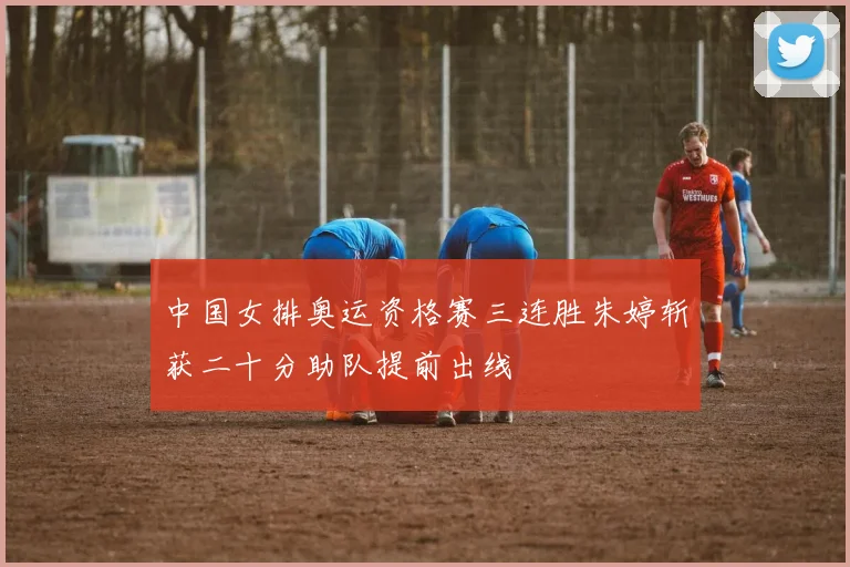 中国女排奥运资格赛三连胜朱婷斩获二十分助队提前出线