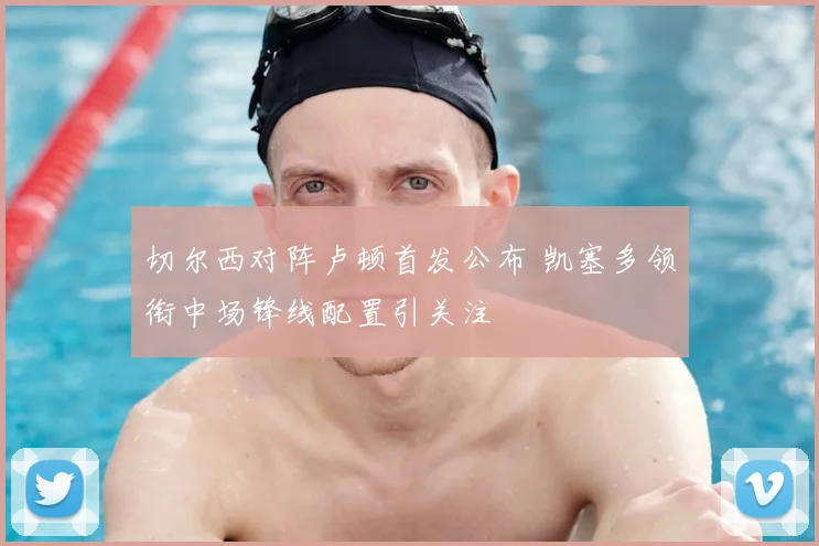 切尔西对阵卢顿首发公布 凯塞多领衔中场锋线配置引关注