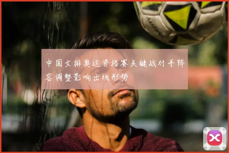 中国女排奥运资格赛关键战对手阵容调整影响出线形势
