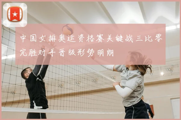 中国女排奥运资格赛关键战三比零完胜对手晋级形势明朗