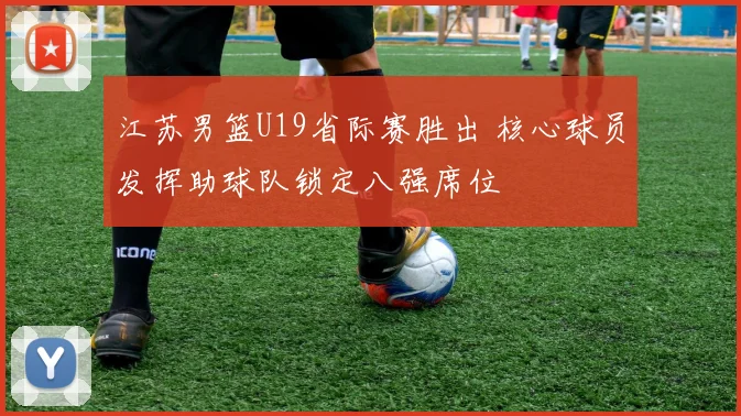 江苏男篮U19省际赛胜出 核心球员发挥助球队锁定八强席位