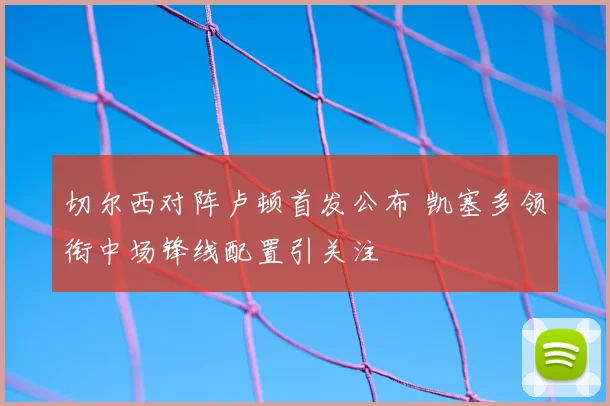 切尔西对阵卢顿首发公布 凯塞多领衔中场锋线配置引关注