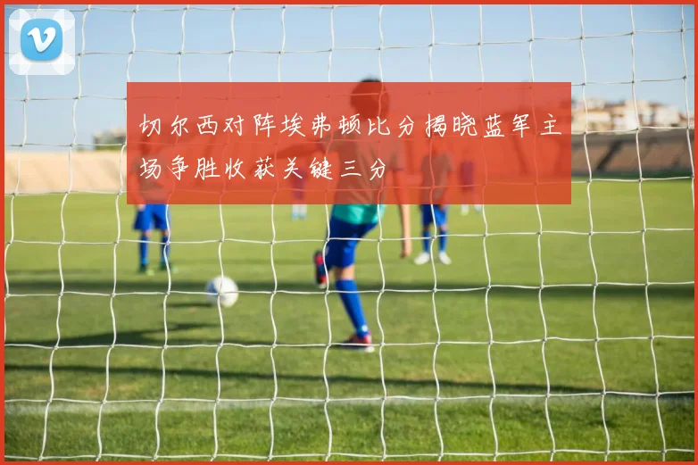 切尔西对阵埃弗顿比分揭晓蓝军主场争胜收获关键三分